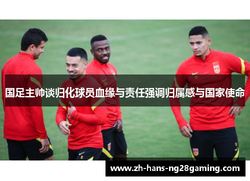 国足主帅谈归化球员血缘与责任强调归属感与国家使命