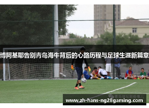 博阿基耶告别青岛海牛背后的心路历程与足球生涯新篇章