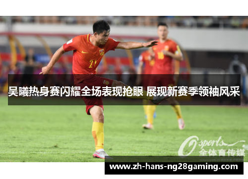 吴曦热身赛闪耀全场表现抢眼 展现新赛季领袖风采