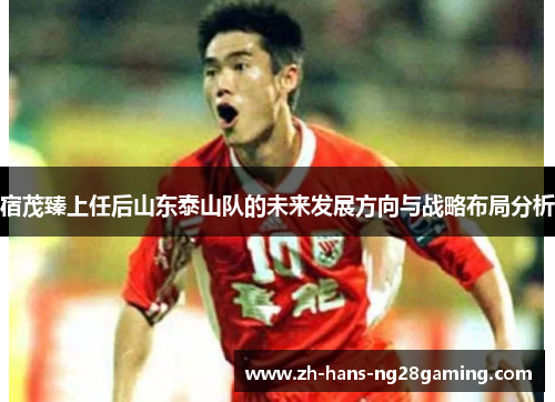 宿茂臻上任后山东泰山队的未来发展方向与战略布局分析