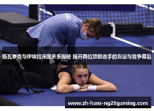 斯瓦泰克与伊埃拉深度关系揭秘 揭开两位顶级选手的友谊与竞争幕后
