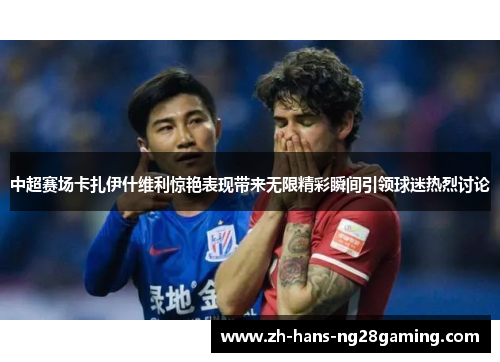 中超赛场卡扎伊什维利惊艳表现带来无限精彩瞬间引领球迷热烈讨论