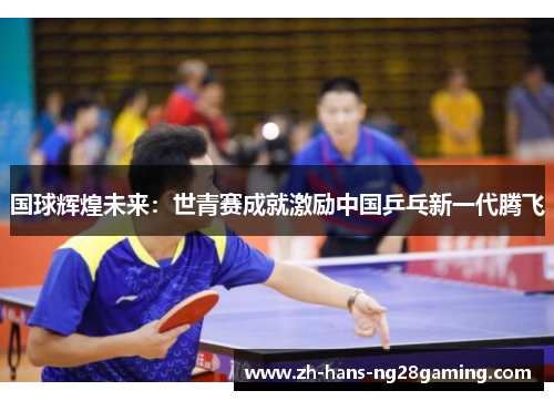 国球辉煌未来：世青赛成就激励中国乒乓新一代腾飞