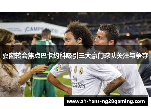 夏窗转会焦点巴卡约科吸引三大豪门球队关注与争夺