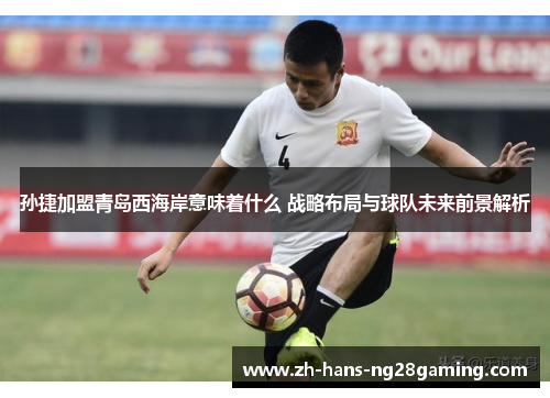 孙捷加盟青岛西海岸意味着什么 战略布局与球队未来前景解析