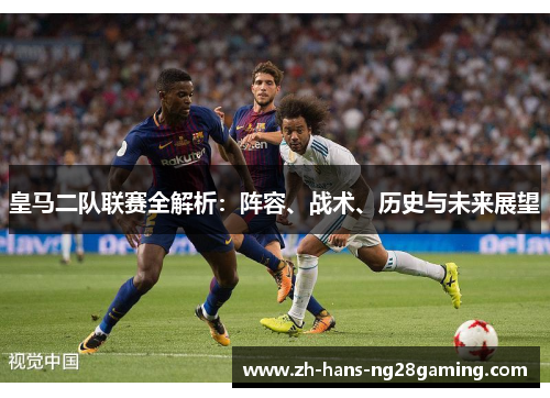 皇马二队联赛全解析：阵容、战术、历史与未来展望