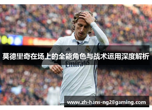 莫德里奇在场上的全能角色与战术运用深度解析