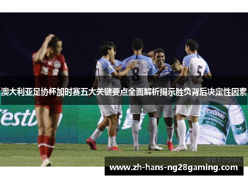 澳大利亚足协杯加时赛五大关键要点全面解析揭示胜负背后决定性因素