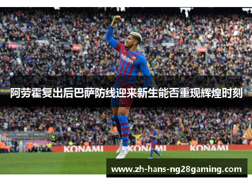 阿劳霍复出后巴萨防线迎来新生能否重现辉煌时刻