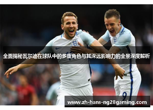 全面揭秘瓦尔迪在球队中的多重角色与其深远影响力的全景深度解析