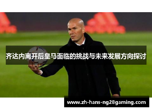 齐达内离开后皇马面临的挑战与未来发展方向探讨