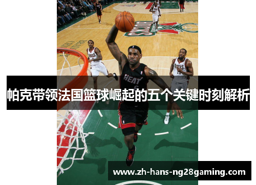 帕克带领法国篮球崛起的五个关键时刻解析 帕克带领法国篮球崛起的五个关键时刻解析