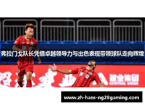 弗拉门戈队长凭借卓越领导力与出色表现带领球队走向辉煌