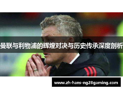 曼联与利物浦的辉煌对决与历史传承深度剖析 曼联与利物浦的辉煌对决与历史传承深度剖析