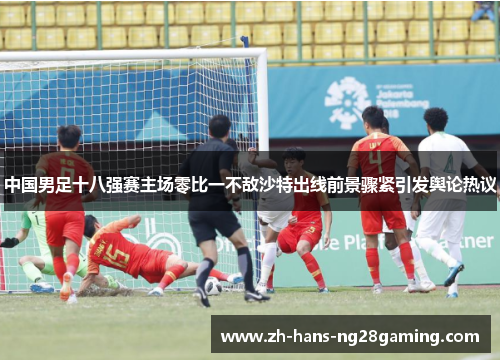 中国男足十八强赛主场零比一不敌沙特出线前景骤紧引发舆论热议