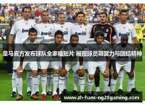皇马官方发布球队全家福短片 展现球员凝聚力与团结精神 皇马官方发布球队全家福短片 展现球员凝聚力与团结精神