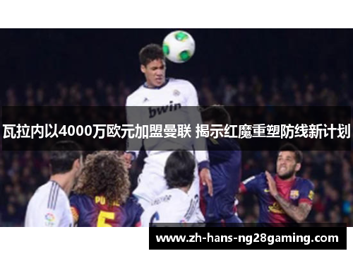 瓦拉内以4000万欧元加盟曼联 揭示红魔重塑防线新计划