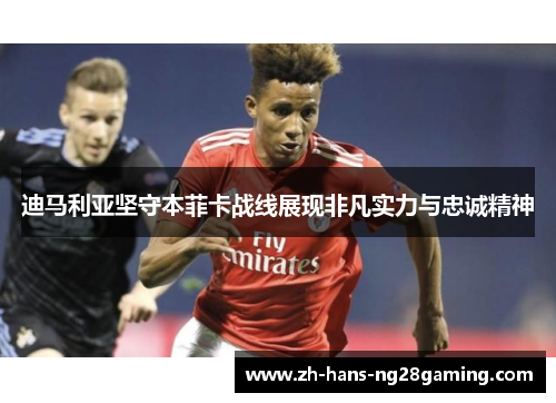 迪马利亚坚守本菲卡战线展现非凡实力与忠诚精神 迪马利亚坚守本菲卡战线展现非凡实力与忠诚精神
